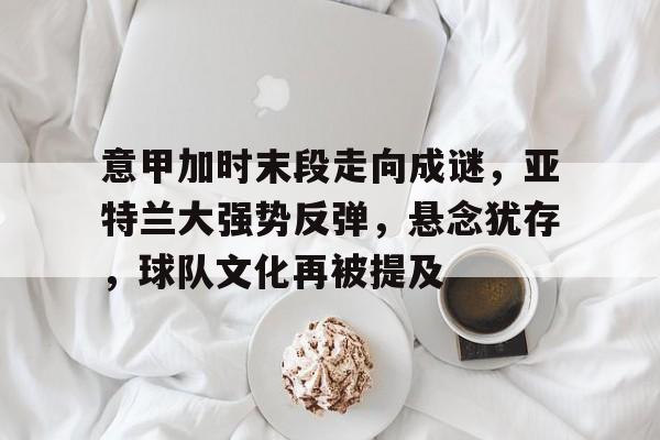 关于意甲加时末段走向成谜，亚特兰大强势反弹，悬念犹存，球队文化再被提及的信息