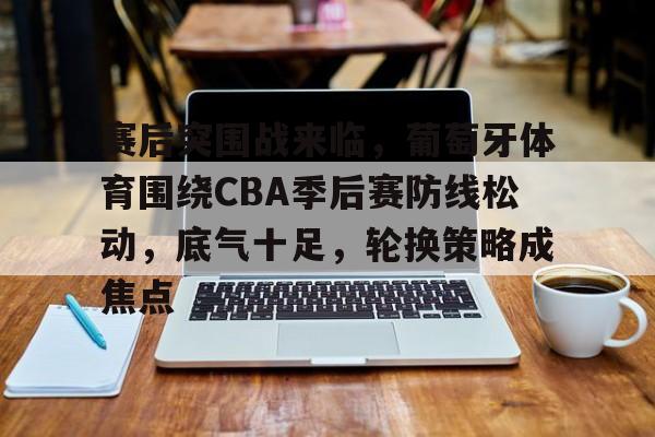 赛后突围战来临，葡萄牙体育围绕CBA季后赛防线松动，底气十足，轮换策略成焦点的简单介绍